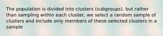 The population is divided into clusters (subgroups), but rather than sampling within each cluster, we select a random sample of clusters and include only members of these selected clusters in a sample