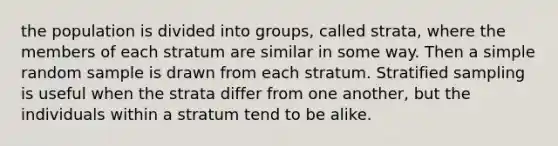 the population is divided into groups, called strata, where the members of each stratum are similar in some way. Then a simple random sample is drawn from each stratum. Stratified sampling is useful when the strata differ from one another, but the individuals within a stratum tend to be alike.