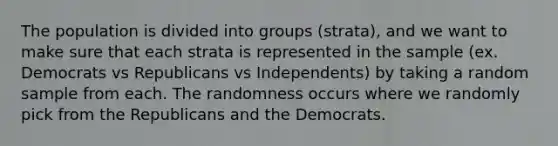 The population is divided into groups (strata), and we want to make sure that each strata is represented in the sample (ex. Democrats vs Republicans vs Independents) by taking a random sample from each. The randomness occurs where we randomly pick from the Republicans and the Democrats.