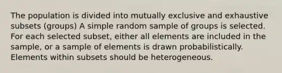 The population is divided into mutually exclusive and exhaustive subsets (groups) A simple random sample of groups is selected. For each selected subset, either all elements are included in the sample, or a sample of elements is drawn probabilistically. Elements within subsets should be heterogeneous.