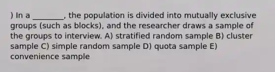 ) In a ________, the population is divided into mutually exclusive groups (such as blocks), and the researcher draws a sample of the groups to interview. A) stratified random sample B) cluster sample C) simple random sample D) quota sample E) convenience sample