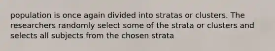 population is once again divided into stratas or clusters. The researchers randomly select some of the strata or clusters and selects all subjects from the chosen strata