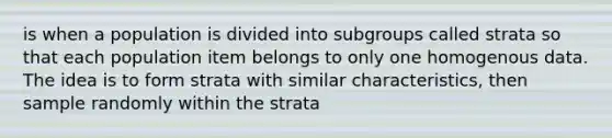 is when a population is divided into subgroups called strata so that each population item belongs to only one homogenous data. The idea is to form strata with similar characteristics, then sample randomly within the strata