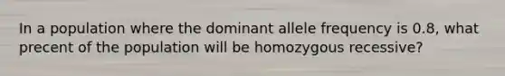 In a population where the dominant allele frequency is 0.8, what precent of the population will be homozygous recessive?