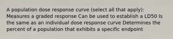 A population dose response curve (select all that apply): Measures a graded response Can be used to establish a LD50 Is the same as an individual dose response curve Determines the percent of a population that exhibits a specific endpoint