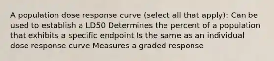 A population dose response curve (select all that apply): Can be used to establish a LD50 Determines the percent of a population that exhibits a specific endpoint Is the same as an individual dose response curve Measures a graded response