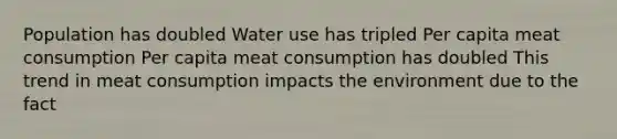 Population has doubled Water use has tripled Per capita meat consumption Per capita meat consumption has doubled This trend in meat consumption impacts the environment due to the fact