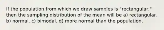 If the population from which we draw samples is "rectangular," then the sampling distribution of the mean will be a) rectangular. b) normal. c) bimodal. d) more normal than the population.