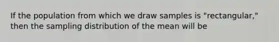 If the population from which we draw samples is "rectangular," then the sampling distribution of the mean will be