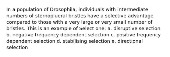 In a population of Drosophila, individuals with intermediate numbers of sternoplueral bristles have a selective advantage compared to those with a very large or very small number of bristles. This is an example of Select one: a. disruptive selection b. negative frequency dependent selection c. positive frequency dependent selection d. stabilising selection e. directional selection