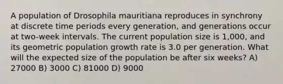 A population of Drosophila mauritiana reproduces in synchrony at discrete time periods every generation, and generations occur at two-week intervals. The current population size is 1,000, and its geometric population growth rate is 3.0 per generation. What will the expected size of the population be after six weeks? A) 27000 B) 3000 C) 81000 D) 9000