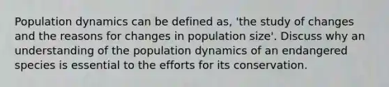 Population dynamics can be defined as, 'the study of changes and the reasons for changes in population size'. Discuss why an understanding of the population dynamics of an endangered species is essential to the efforts for its conservation.