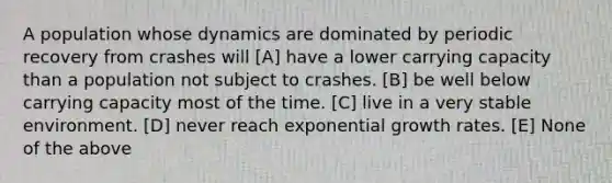 A population whose dynamics are dominated by periodic recovery from crashes will [A] have a lower carrying capacity than a population not subject to crashes. [B] be well below carrying capacity most of the time. [C] live in a very stable environment. [D] never reach <a href='https://www.questionai.com/knowledge/kotMRuKib4-exponential-growth' class='anchor-knowledge'>exponential growth</a> rates. [E] None of the above