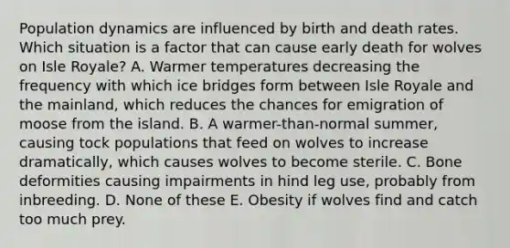 Population dynamics are influenced by birth and death rates. Which situation is a factor that can cause early death for wolves on Isle Royale? A. Warmer temperatures decreasing the frequency with which ice bridges form between Isle Royale and the mainland, which reduces the chances for emigration of moose from the island. B. A warmer-than-normal summer, causing tock populations that feed on wolves to increase dramatically, which causes wolves to become sterile. C. Bone deformities causing impairments in hind leg use, probably from inbreeding. D. None of these E. Obesity if wolves find and catch too much prey.