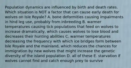 Population dynamics are influenced by birth and death rates. Which situation is NOT a factor that can cause early death for wolves on Isle Royale? A. bone deformities causing impairments in hind leg use, probably from inbreeding B. warmer temperatures causing tick populations that feed on wolves to increase dramatically, which causes wolves to lose blood and decreases their hunting abilities C. warmer temperatures decreasing the frequency with which ice bridges form between Isle Royale and the mainland, which reduces the chances for immigration by new wolves that might increase the genetic diversity of the island population D. all of these E. starvation if wolves cannot find and catch enough prey to survive