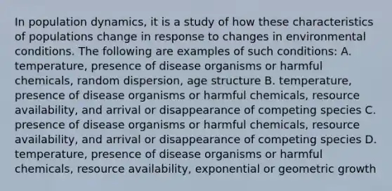 In population dynamics, it is a study of how these characteristics of populations change in response to changes in environmental conditions. The following are examples of such conditions: A. temperature, presence of disease organisms or harmful chemicals, random dispersion, age structure B. temperature, presence of disease organisms or harmful chemicals, resource availability, and arrival or disappearance of competing species C. presence of disease organisms or harmful chemicals, resource availability, and arrival or disappearance of competing species D. temperature, presence of disease organisms or harmful chemicals, resource availability, exponential or geometric growth