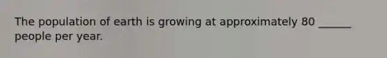 The population of earth is growing at approximately 80 ______ people per year.