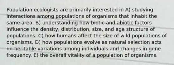 Population ecologists are primarily interested in A) studying interactions among populations of organisms that inhabit the same area. B) understanding how biotic and abiotic factors influence the density, distribution, size, and age structure of populations. C) how humans affect the size of wild populations of organisms. D) how populations evolve as natural selection acts on heritable variations among individuals and changes in gene frequency. E) the overall vitality of a population of organisms.