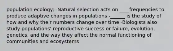 population ecology: -Natural selection acts on ____frequencies to produce adaptive changes in populations -______ is the study of how and why their numbers change over time -Biologists also study populations' reproductive success or failure, evolution, genetics, and the way they affect the normal functioning of communities and ecosystems