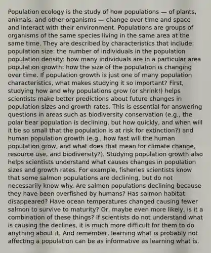 Population ecology is the study of how populations — of plants, animals, and other organisms — change over time and space and interact with their environment. Populations are groups of organisms of the same species living in the same area at the same time. They are described by characteristics that include: population size: the number of individuals in the population population density: how many individuals are in a particular area population growth: how the size of the population is changing over time. If population growth is just one of many population characteristics, what makes studying it so important? First, studying how and why populations grow (or shrink!) helps scientists make better predictions about future changes in population sizes and growth rates. This is essential for answering questions in areas such as biodiversity conservation (e.g., the polar bear population is declining, but how quickly, and when will it be so small that the population is at risk for extinction?) and human population growth (e.g., how fast will the human population grow, and what does that mean for climate change, resource use, and biodiversity?). Studying population growth also helps scientists understand what causes changes in population sizes and growth rates. For example, fisheries scientists know that some salmon populations are declining, but do not necessarily know why. Are salmon populations declining because they have been overfished by humans? Has salmon habitat disappeared? Have ocean temperatures changed causing fewer salmon to survive to maturity? Or, maybe even more likely, is it a combination of these things? If scientists do not understand what is causing the declines, it is much more difficult for them to do anything about it. And remember, learning what is probably not affecting a population can be as informative as learning what is.