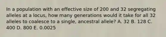 In a population with an effective size of 200 and 32 segregating alleles at a locus, how many generations would it take for all 32 alleles to coalesce to a single, ancestral allele? A. 32 B. 128 C. 400 D. 800 E. 0.0025