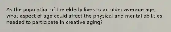 As the population of the elderly lives to an older average age, what aspect of age could affect the physical and mental abilities needed to participate in creative aging?