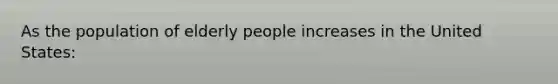 As the population of elderly people increases in the United States: