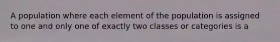 A population where each element of the population is assigned to one and only one of exactly two classes or categories is a