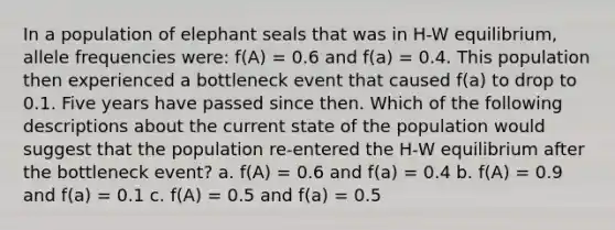 In a population of elephant seals that was in H-W equilibrium, allele frequencies were: f(A) = 0.6 and f(a) = 0.4. This population then experienced a bottleneck event that caused f(a) to drop to 0.1. Five years have passed since then. Which of the following descriptions about the current state of the population would suggest that the population re-entered the H-W equilibrium after the bottleneck event? a. f(A) = 0.6 and f(a) = 0.4 b. f(A) = 0.9 and f(a) = 0.1 c. f(A) = 0.5 and f(a) = 0.5