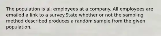 The population is all employees at a company. All employees are emailed a link to a survey.State whether or not the sampling method described produces a random sample from the given population.