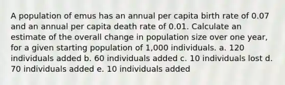 A population of emus has an annual per capita birth rate of 0.07 and an annual per capita death rate of 0.01. Calculate an estimate of the overall change in population size over one year, for a given starting population of 1,000 individuals. a. 120 individuals added b. 60 individuals added c. 10 individuals lost d. 70 individuals added e. 10 individuals added