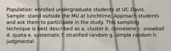 Population: enrolled undergraduate students at UC Davis. Sample: stand outside the MU at lunchtime. Approach students and ask them to participate in the study. This sampling technique is best described as a. cluster b. conveiene c. snowball d. quota e. systematic f. stratified random g. simple random h. judgmental