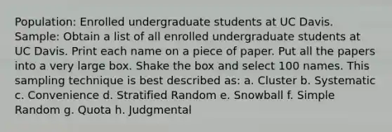 Population: Enrolled undergraduate students at UC Davis. Sample: Obtain a list of all enrolled undergraduate students at UC Davis. Print each name on a piece of paper. Put all the papers into a very large box. Shake the box and select 100 names. This sampling technique is best described as: a. Cluster b. Systematic c. Convenience d. Stratified Random e. Snowball f. Simple Random g. Quota h. Judgmental