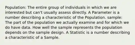 Population: The entire group of individuals in which we are interested but can't usually assess directly. A Parameter is a number describing a characteristic of the Population. sample: The part of the population we actually examine and for which we do have data. How well the sample represents the population depends on the sample design. A Statistic is a number describing a characteristic of a Sample.