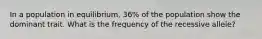 In a population in equilibrium, 36% of the population show the dominant trait. What is the frequency of the recessive allele?