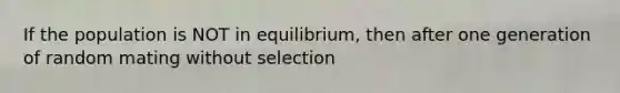 If the population is NOT in equilibrium, then after one generation of random mating without selection