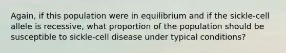 Again, if this population were in equilibrium and if the sickle-cell allele is recessive, what proportion of the population should be susceptible to sickle-cell disease under typical conditions?