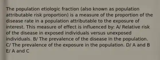 The population etiologic fraction (also known as population attributable risk proportion) is a measure of the proportion of the disease rate in a population attributable to the exposure of interest. This measure of effect is influenced by: A/ Relative risk of the disease in exposed individuals versus unexposed individuals. B/ The prevalence of the disease in the population. C/ The prevalence of the exposure in the population. D/ A and B E/ A and C