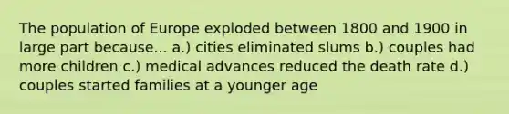 The population of Europe exploded between 1800 and 1900 in large part because... a.) cities eliminated slums b.) couples had more children c.) medical advances reduced the death rate d.) couples started families at a younger age