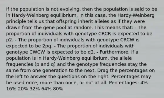 If the population is not evolving, then the population is said to be in Hardy-Weinberg equilibrium. In this case, the Hardy-Weinberg principle tells us that offspring inherit alleles as if they were drawn from the gene pool at random. This means that: - The proportion of individuals with genotype CRCR is expected to be p2. - The proportion of individuals with genotype CRCW is expected to be 2pq. - The proportion of individuals with genotype CWCW is expected to be q2. - Furthermore, if a population is in Hardy-Weinberg equilibrium, the allele frequencies (p and q) and the genotype frequencies stay the same from one generation to the next. Drag the percentages on the left to answer the questions on the right. Percentages may be used once, more than once, or not at all. Percentages: 4% 16% 20% 32% 64% 80%