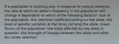 If a population is evolving only in response to natural selection, the rate at which an allele's frequency in the population will change is dependent on which of the following factors? -size of the population -the selection coefficient acting on the allele -the level of genetic variation at the locus carrying the allele -mean fitness of the population -the traits affected by the allele in question -the strength of linkage between the allele and other loci under selection