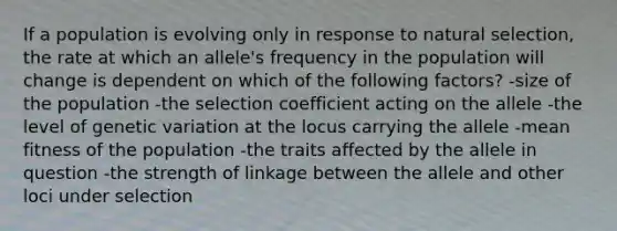 If a population is evolving only in response to natural selection, the rate at which an allele's frequency in the population will change is dependent on which of the following factors? -size of the population -the selection coefficient acting on the allele -the level of genetic variation at the locus carrying the allele -mean fitness of the population -the traits affected by the allele in question -the strength of linkage between the allele and other loci under selection