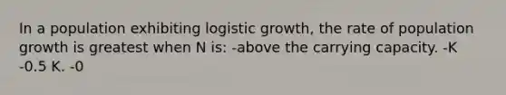 In a population exhibiting logistic growth, the rate of population growth is greatest when N is: -above the carrying capacity. -K -0.5 K. -0