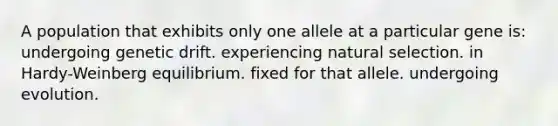 A population that exhibits only one allele at a particular gene is: undergoing genetic drift. experiencing natural selection. in Hardy-Weinberg equilibrium. fixed for that allele. undergoing evolution.