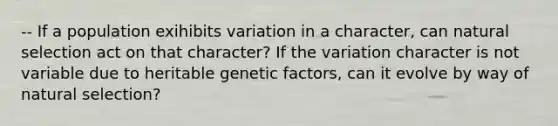 -- If a population exihibits variation in a character, can natural selection act on that character? If the variation character is not variable due to heritable genetic factors, can it evolve by way of natural selection?