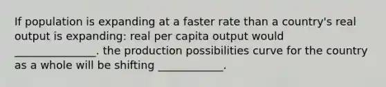 If population is expanding at a faster rate than a country's real output is expanding: real per capita output would _______________. the production possibilities curve for the country as a whole will be shifting ____________.