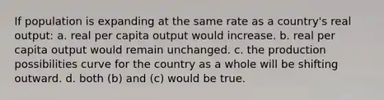 If population is expanding at the same rate as a country's real output: a. real per capita output would increase. b. real per capita output would remain unchanged. c. the production possibilities curve for the country as a whole will be shifting outward. d. both (b) and (c) would be true.