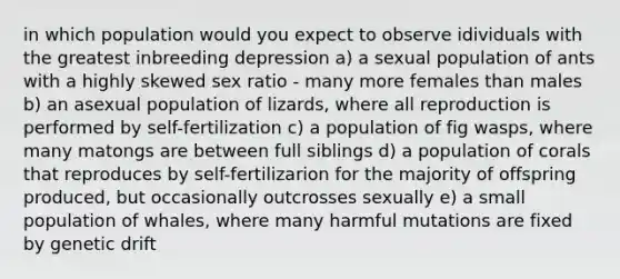 in which population would you expect to observe idividuals with the greatest inbreeding depression a) a sexual population of ants with a highly skewed sex ratio - many more females than males b) an asexual population of lizards, where all reproduction is performed by self-fertilization c) a population of fig wasps, where many matongs are between full siblings d) a population of corals that reproduces by self-fertilizarion for the majority of offspring produced, but occasionally outcrosses sexually e) a small population of whales, where many harmful mutations are fixed by genetic drift