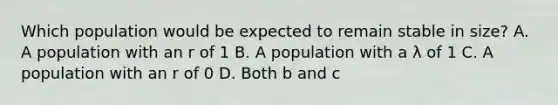 Which population would be expected to remain stable in size? A. A population with an r of 1 B. A population with a λ of 1 C. A population with an r of 0 D. Both b and c