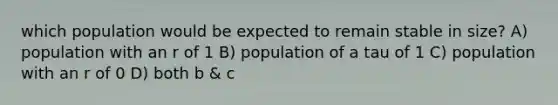 which population would be expected to remain stable in size? A) population with an r of 1 B) population of a tau of 1 C) population with an r of 0 D) both b & c